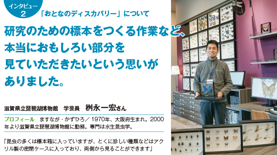 インタビュー2 「おとなのディスカバリー」について研究のための標本をつくる作業など、本当におもしろい部分を見ていただきたいという思いがありました。 滋賀県立琵琶湖博物館　学芸員　桝永一宏さん